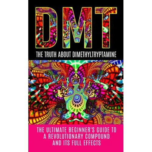 Dmt: The Truth About Dimethyltryptamine: The Ultimate Beginner's Guide To A Revolutionary Compound And Its Full Effects